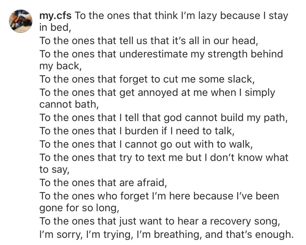 To the ones that think I’m lazy because I stay in bed, / To the ones that tell us that it’s all in our head, / To the ones that underestimate my strength behind my back, / To the ones that forgot to cut me some slack, / To the ones that get annoyed at me when I simply cannot bath, / To the ones that I tell that god cannot build my path, / To the ones that I burden if I need to talk, / To the ones that I cannot go out with to walk, / To the ones that try to text me but I don’t know what to say, / To the ones that are afraid, / To the ones who forget I’m here because I’ve been gone for so long, / To the ones that just want to hear a recovery song, / I’m sorry, I’m trying, I’m breathing, and that’s enough. 