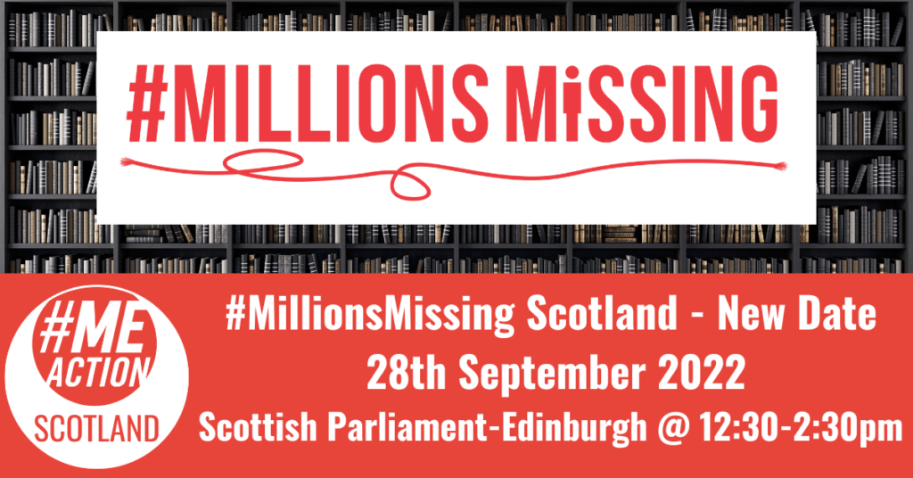 #MillionsMissing log with red string underneath in a white box, overlayed an image of a books on shelves. #MEAction Scotland logo in a red box with the words #MillionsMissing Scotland- New Date 28th September 2022, Scotland Parliament Edinburgh 12:30-2:30