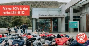 A mass lie down outside of the Scottish Parliament as part of Millions Missing Scotland 2022. Approximately 30 people are lying on the floor in front of the entrance to the parliament. Many are wearing red. A small group are sitting and standing in the distance, looking on. Overlaid is a red block with text that says ‘Ask your MSPs to sign motion S6M-06112.’ The ME Action Scotland logo is in the bottom right corner.