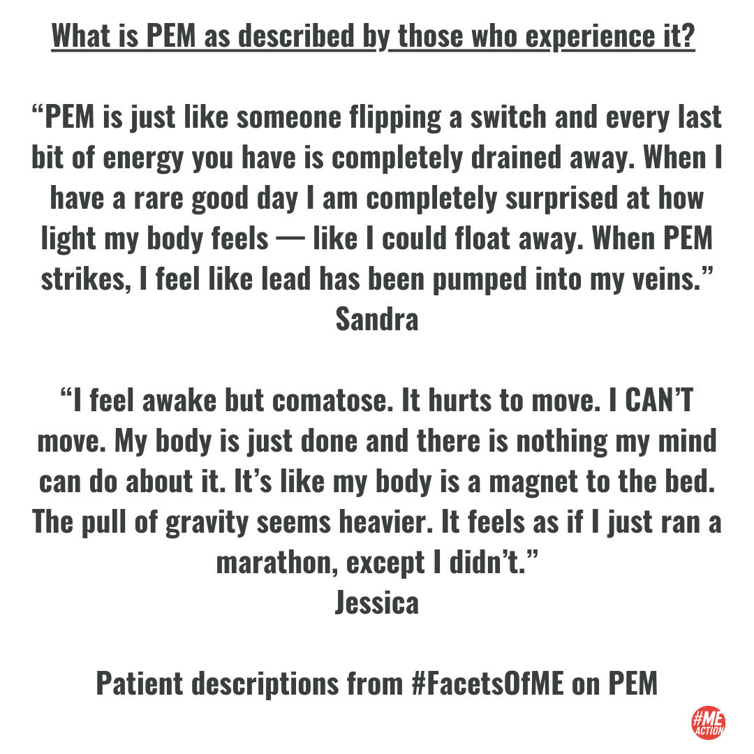 What is PEM as described by those who experience it? “PEM is just like someone flipping a switch and every last bit of energy you have is completely drained away. When I have a rare good day I am completely surprised at how light my body feels — like I could float away. When PEM strikes, I feel like lead has been pumped into my veins.” Sandra “I feel awake but comatose. It hurts to move. I CAN’T move. My body is just done and there is nothing my mind can do about it. It’s like my body is a magnet to the bed. The pull of gravity seems heavier. It feels as if I just ran a marathon, except I didn’t.” Jessica Patient descriptions from #FacetsOfME on PEM