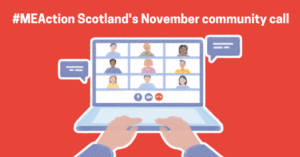 Red graphic with white text which says '#MEAction Scotland’s November community call.' Below is a graphic of a pair of hands typing on a laptop. On the screen is nine people on a video call and there are speech bubbles on either side.