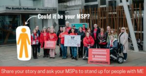 A photo from Millions Missing Scotland of a group of 20 protestors outside the Scottish Parliament. They’re looking serious and holding signs that say Millions Missing, and a pledge signed by MSPs. Many are wearing red ME Action t-shirts. A yellow icon of a person is overlaid next to them with an arrow pointing to it and the words ‘Could it be your MSP?’ A red banner along the bottom says ‘Share your story and ask your MSPs to stand up for people with ME.’