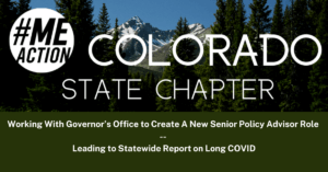 #MEAction logo is in white in the top left corner and the words Colorado State Chapter are in white laying across an image of snow capped mountains and pine trees. There is a bottom section of the image that is a green box with the words Working-With-Governors-Office-to-Create A New Senior Policy Advisor Role-Leading to Statewide Report on Long COVID