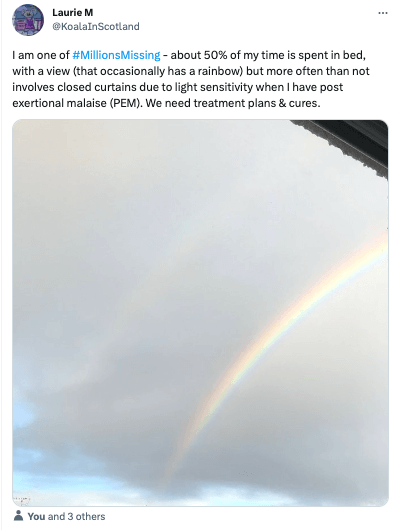 A screenshot of a tweet by someone named Laurie M. The text says ‘I am one of the Millions Missing - about 50% of my time is spent in bed, with a view that occasionally has a rainbow but more often than not involves closed curtains due to light sensitivity when I have post exertional malaise (PEM). We need treatment plans and cures. The photo is of a view out a window of a grey cloud with a rainbow.