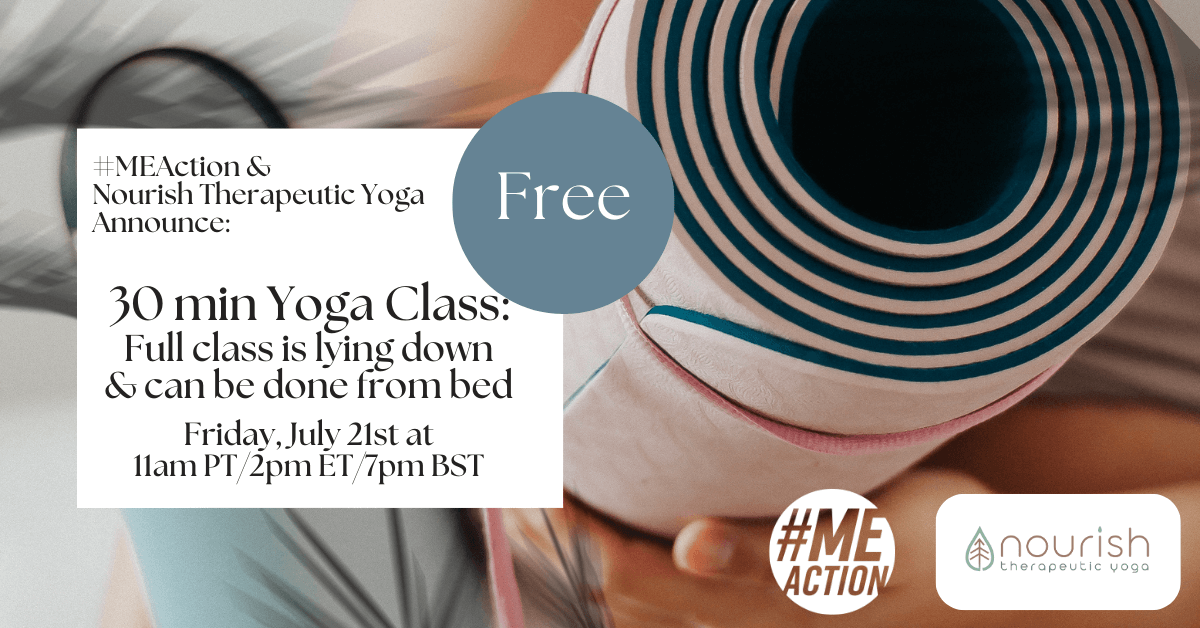 Image there is a person holding a wrapped up yoga mat. In the white box are the words: #MEAction @ Nourish Therapeutic Yoga Announce: 30 Min Yoga Class. Full class is lying down and can be done from bed. Friday July 21st at 11am PT/2pm ET/7pm BST. There is a blueish circle with the word FREE inside. The #MEAction logo and the Nourish Therapeutic Yoga logos are in the bottom right corner