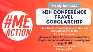 red/orange rectangle image with the words: Apply for 2023 appear in a gray round bubble that lays atop a white box that says NIH Conference Travel Scholarship. Under the box, the words new travel scholarship for providers and medical students to the (NIH) Conference: Advancing ME/CFS Research: Identifying Targets for Intervention and Learning from Long COVID, December 12- 13, 2023 Bethesda, MD appear. The #MEAction logo is on the left hand side of the image