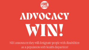 Red Rectangle: #MEAction logo on the top, with the words Advocacy Win! NIH announces they will designate people with disabilities as a population with health disparities! in white font.