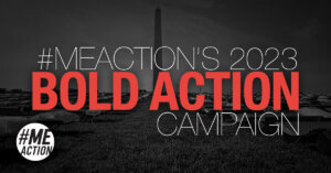 On a gray toned photo of the Washington Monument and cots on grass photos, the worlds #MEAction's 2023 Bold Action Campaign appear across the photo. The #MEAction logo is the bottom left hand corner.
