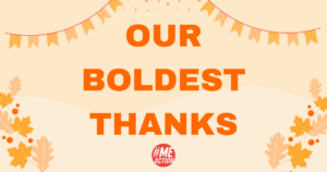 a light orange rectangle with a burnt orange outline. in the box, there are orange flag garlands hanging in both top corners with orange confetti in the middle and at the top. in the bottom corners fall leaves. in the middle of the box the word, "OUR BOLDEST THANKS" in burnt orange. the #MEAction logo at the bottom.