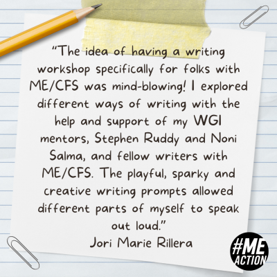 Square image with a lined paper background. There is a piece of tape holding down a white post-it-note with the quote, "The idea of having a writing workshop specifically for folks with ME/CFS was mind-blowing! I explored different ways of writing with the help and support of my WGI mentors, Stephen Ruddy and Noni Salma, and fellow writers with ME/CFS. The playful, sparky and creative writing prompts allowed different parts of myself to speak out loud.”- Jori Marie RilleraThe note is surround be a pencil and paperclips. The #MEAction logo is in the bottom righthand corner.