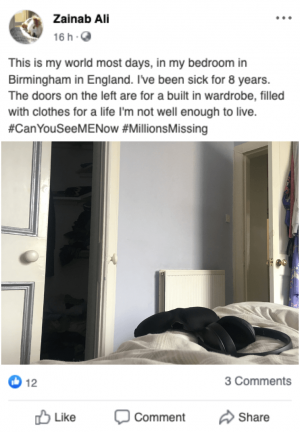 A mockup of a Facebook post with a photo of a bedroom from the perspective of someone lying in bed. On the duvet is a pair of headphones and an eye mask. The text says ‘This is my world most days, in my bedroom in Birmingham in England. I’ve been sick for 8 years. The doors on the left are a built in wardrobe, filled with clothes for a life I’m not well enough to live. #CanYouSeeMENow #MillionsMissing