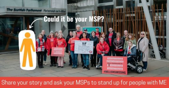 A photo from Millions Missing Scotland of a group of 20 protestors outside the Scottish Parliament. They’re looking serious and holding signs that say Millions Missing, and a pledge signed by MSPs. Many are wearing red ME Action t-shirts. A yellow icon of a person is overlaid next to them with an arrow pointing to it and the words ‘Could it be your MSP?’ A red banner along the bottom says ‘Share your story and ask your MSPs to stand up for people with ME.’