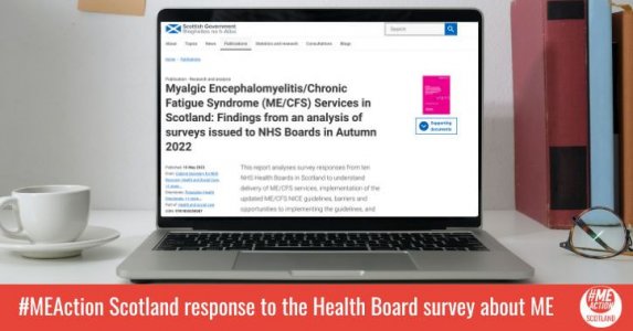 A laptop sitting on a desk. In the background, you can see a cup and saucer, some post-it notes and a folder. On the screen is the Scottish Government's website, with a large title that says 'Myalgic Encephalomyelitis/Chronic Fatigue Syndrome (ME/CFS) Services in Scotland: Findings from an analysis of surveys issued to NHS Boards in Autumn 2022.' A red banner is at the bottom of the photo with the ME Action Scotland logo and text which says, 'ME Action Scotland response to the Health Board survey about ME.’