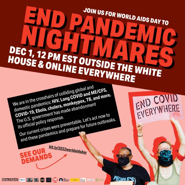 Large bold text, on an angle reads: Join us for World AIDS Day to End Pandemic Nightmares. Dec 1 12 PM EST outside the White House and online everywhere. Below, a person of color in a face mask with a sign reading "We are in the crosshairs of colliding global and domestic pandemics: HIV, Long COVID and ME/CFS, COVID-19, Ebola, cholera, monkeypox, TB, and more. The U.S. government has made abandonment its official policy response. Our current crises were preventable. Let's act now to end these pandemics and prepare for future outbreaks," is next to a white person in a face mask holding a sign reading "End COVID Everywhere." Below, text reads "See our demands: bit.ly/2022worldaidsday. Below are the logos of organizational co-sponsors: Health GAP, Universities for Access to Essential Medicines, ACT UP New York, ACT UP Philadelphia, Long COVID Justice, Black and Latinx Community Control of Health, MEAction, The Peoples Vaccine, CPD Action, Spaces in Action, Strategies for High Impact, Access is Global.